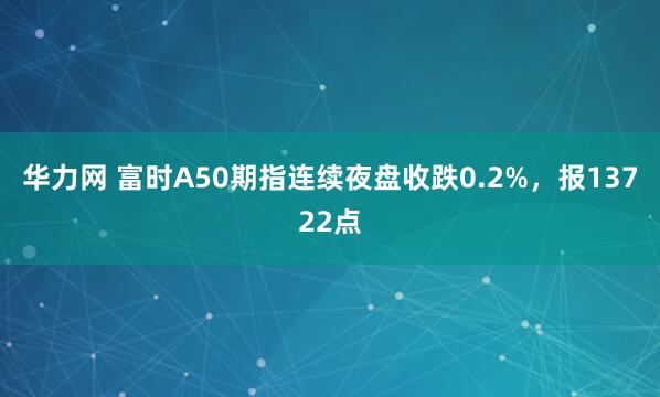 华力网 富时A50期指连续夜盘收跌0.2%，报13722点