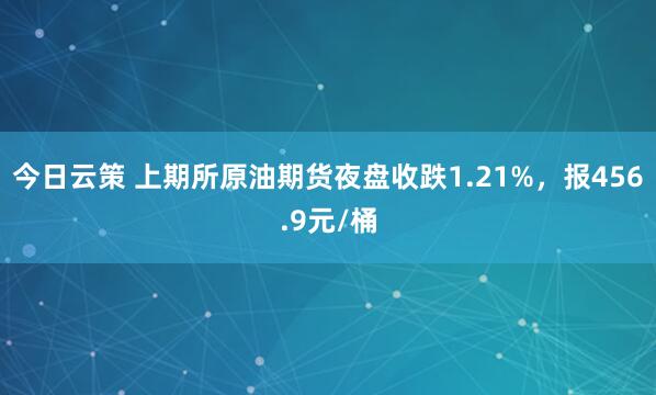 今日云策 上期所原油期货夜盘收跌1.21%，报456.9元/桶