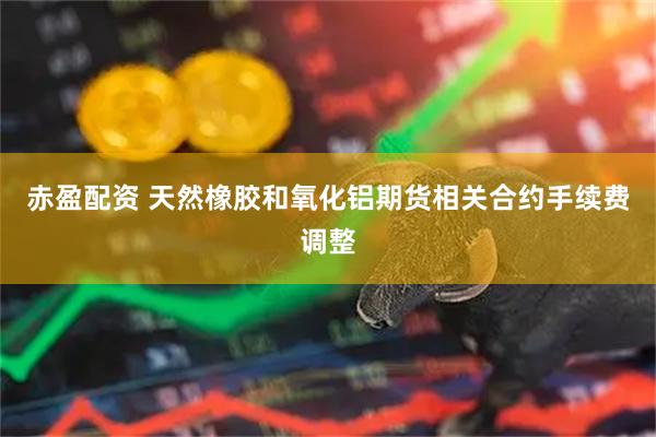 赤盈配资 天然橡胶和氧化铝期货相关合约手续费调整