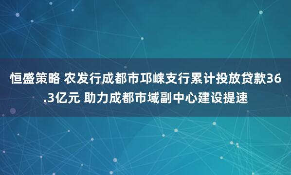 恒盛策略 农发行成都市邛崃支行累计投放贷款36.3亿元 助力成都市域副中心建设提速