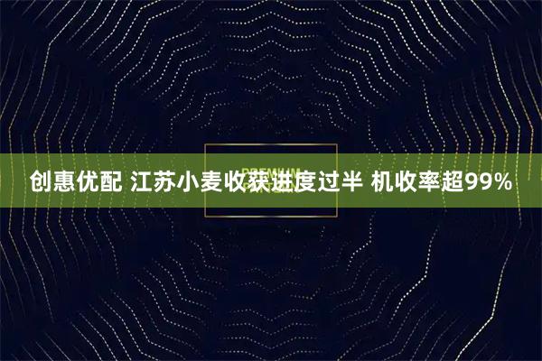 创惠优配 江苏小麦收获进度过半 机收率超99%