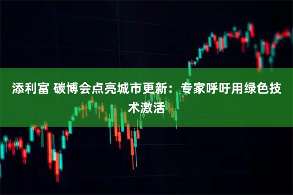添利富 碳博会点亮城市更新：专家呼吁用绿色技术激活