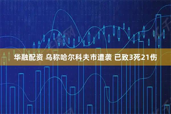 华融配资 乌称哈尔科夫市遭袭 已致3死21伤