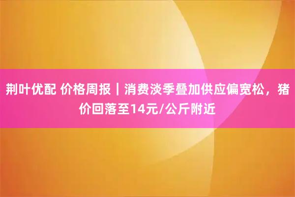 荆叶优配 价格周报|消费淡季叠加供应偏宽松,猪价回落至14元/公斤附近