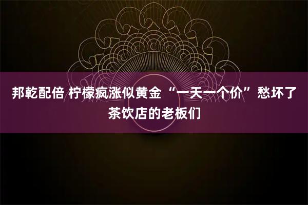邦乾配倍 柠檬疯涨似黄金 “一天一个价” 愁坏了茶饮店的老板们