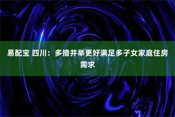 易配宝 四川:多措并举更好满足多子女家庭住房需求
