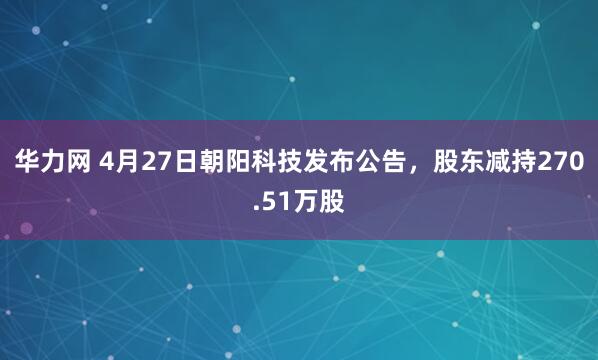 华力网 4月27日朝阳科技发布公告,股东减持270.51万股