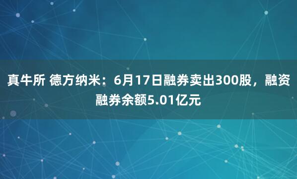 真牛所 德方纳米:6月17日融券卖出300股,融资融券余额5.01亿元