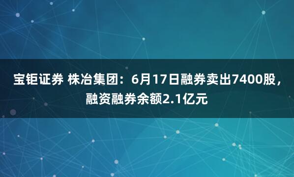 宝钜证券 株冶集团:6月17日融券卖出7400股,融资融券余额2.1亿元