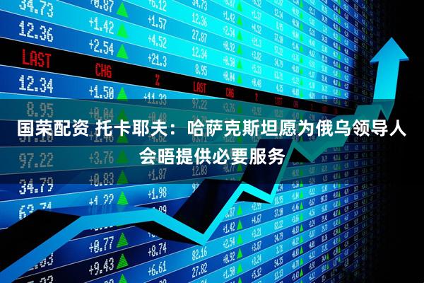 国荣配资 托卡耶夫:哈萨克斯坦愿为俄乌领导人会晤提供必要服务