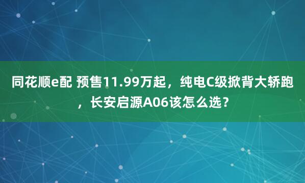 同花顺e配 预售11.99万起,纯电C级掀背大轿跑,长安启源A06该怎么选?