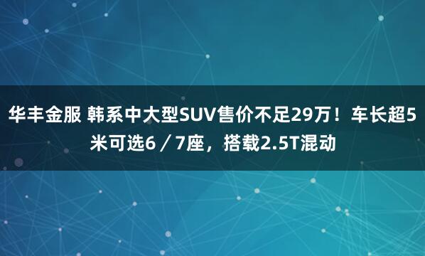 华丰金服 韩系中大型SUV售价不足29万!车长超5米可选6/7座,搭载2.5T混动
