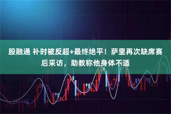 股融通 补时被反超+最终绝平！萨里再次缺席赛后采访，助教称他身体不适