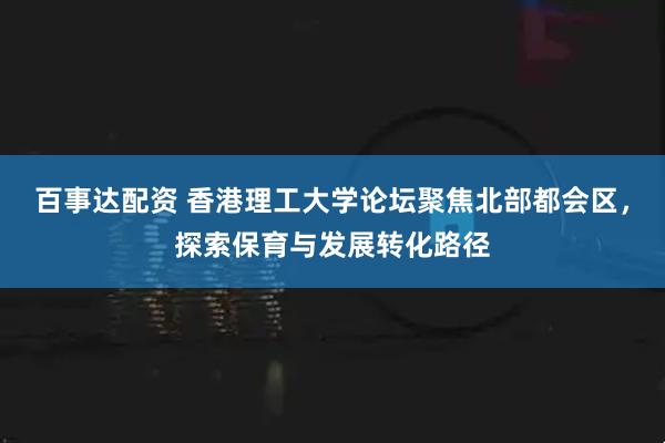 百事达配资 香港理工大学论坛聚焦北部都会区,探索保育与发展转化路径