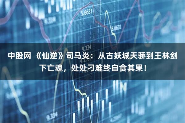 中股网 《仙逆》司马炎:从古妖城天骄到王林剑下亡魂,处处刁难终自食其果!