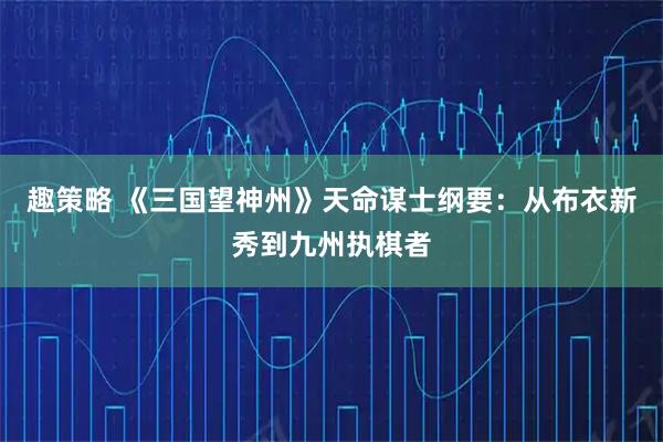 趣策略 《三国望神州》天命谋士纲要:从布衣新秀到九州执棋者